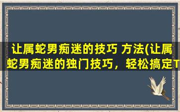 让属蛇男痴迷的技巧 方法(让属蛇男痴迷的独门技巧，轻松搞定TA的心思！)